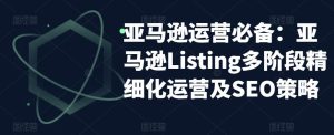 亚马逊运营必备:亚马逊Listing多阶段精细化运营及SEO策略天风资源网,提供全网火热网站资源、培训资料、课程、创业教程天风资源网