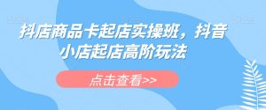 抖店商品卡起店实操班，抖音小店起店高阶玩法天风资源网，提供全网火热网站资源、培训资料、课程、创业教程天风资源网